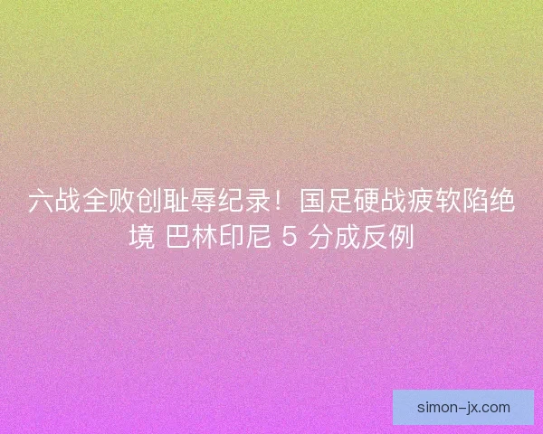 六战全败创耻辱纪录！国足硬战疲软陷绝境 巴林印尼 5 分成反例