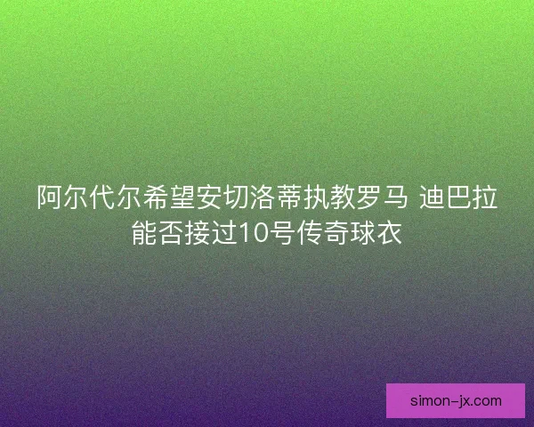 阿尔代尔希望安切洛蒂执教罗马 迪巴拉能否接过10号传奇球衣
