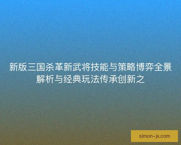 新版三国杀革新武将技能与策略博弈全景解析与经典玩法传承创新之