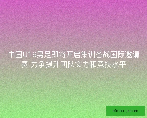 中国U19男足即将开启集训备战国际邀请赛 力争提升团队实力和竞技水平