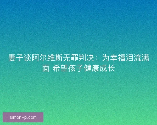 妻子谈阿尔维斯无罪判决：为幸福泪流满面 希望孩子健康成长