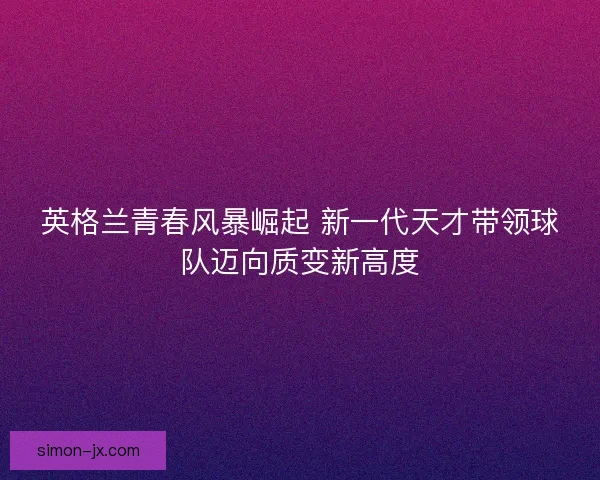 英格兰青春风暴崛起 新一代天才带领球队迈向质变新高度
